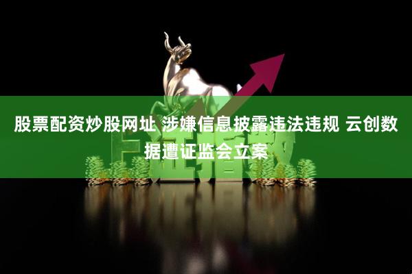 股票配资炒股网址 涉嫌信息披露违法违规 云创数据遭证监会立案