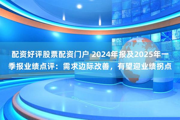 配资好评股票配资门户 2024年报及2025年一季报业绩点评：需求边际改善，有望迎业绩拐点