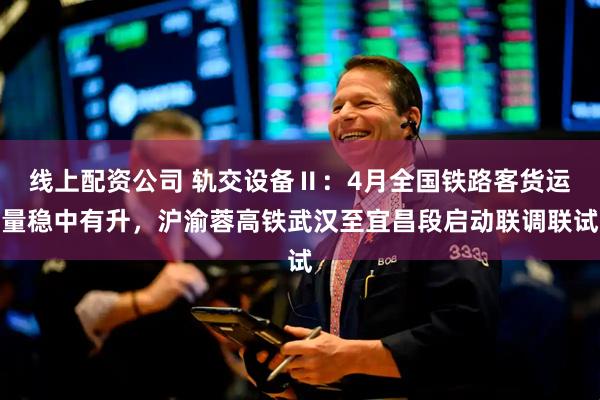 线上配资公司 轨交设备Ⅱ：4月全国铁路客货运量稳中有升，沪渝蓉高铁武汉至宜昌段启动联调联试