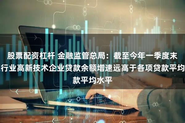 股票配资杠杆 金融监管总局：截至今年一季度末，银行业高新技术企业贷款余额增速远高于各项贷款平均水平