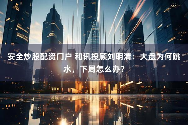 安全炒股配资门户 和讯投顾刘明清：大盘为何跳水，下周怎么办？