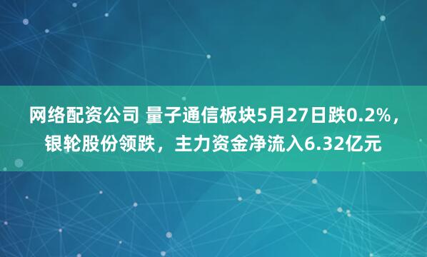 网络配资公司 量子通信板块5月27日跌0.2%，银轮股份领跌，主力资金净流入6.32亿元