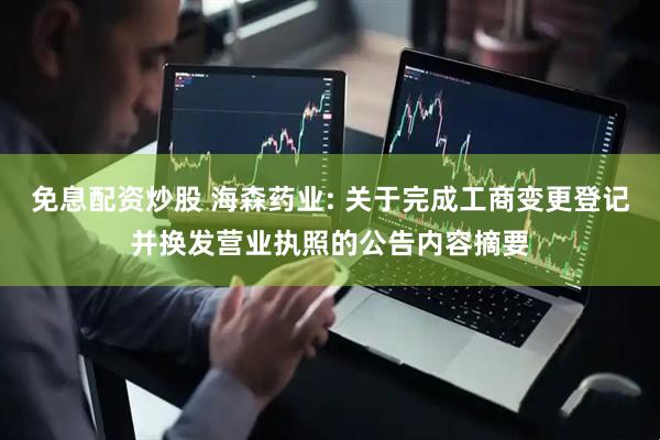 免息配资炒股 海森药业: 关于完成工商变更登记并换发营业执照的公告内容摘要