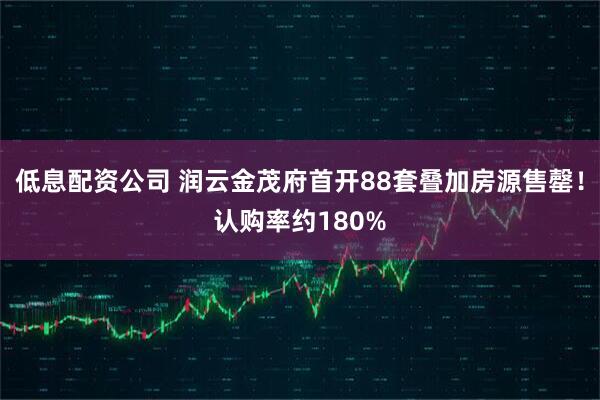 低息配资公司 润云金茂府首开88套叠加房源售罄！认购率约180%