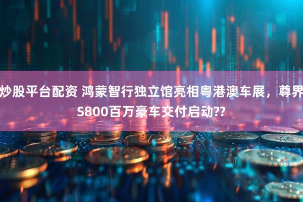 炒股平台配资 鸿蒙智行独立馆亮相粤港澳车展，尊界S800百万豪车交付启动??