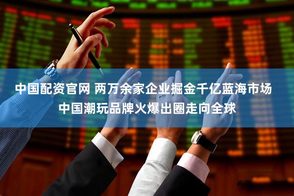 中国配资官网 两万余家企业掘金千亿蓝海市场  中国潮玩品牌火爆出圈走向全球