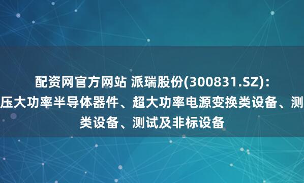 配资网官方网站 派瑞股份(300831.SZ)：产品主要为高压大功率半导体器件、超大功率电源变换类设备、测试及非标设备