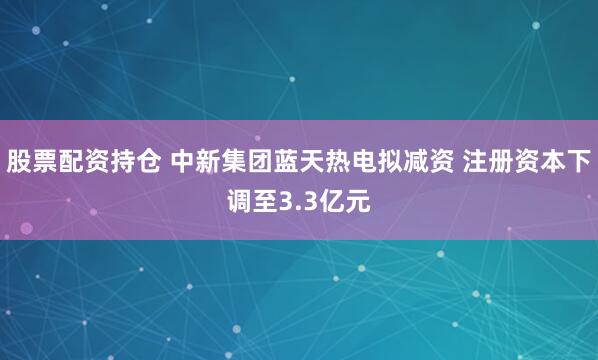 股票配资持仓 中新集团蓝天热电拟减资 注册资本下调至3.3亿元