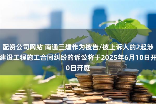 配资公司网站 南通三建作为被告/被上诉人的2起涉及建设工程施工合同纠纷的诉讼将于2025年6月10日开庭