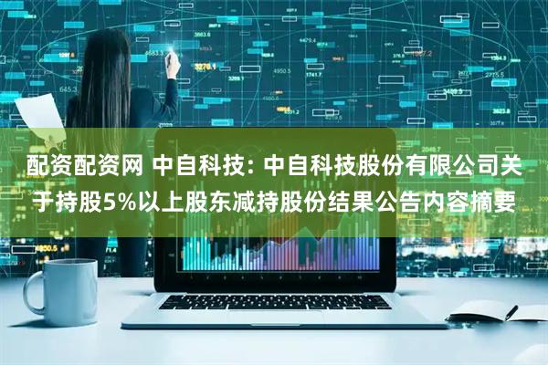配资配资网 中自科技: 中自科技股份有限公司关于持股5%以上股东减持股份结果公告内容摘要