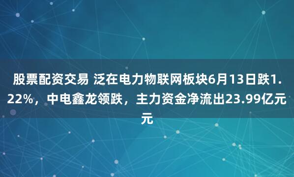 股票配资交易 泛在电力物联网板块6月13日跌1.22%，中电鑫龙领跌，主力资金净流出23.99亿元