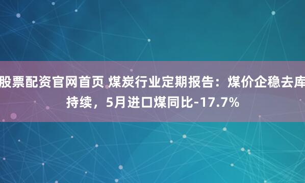 股票配资官网首页 煤炭行业定期报告:煤价企稳去库持续,5月进口煤同比-17.7%