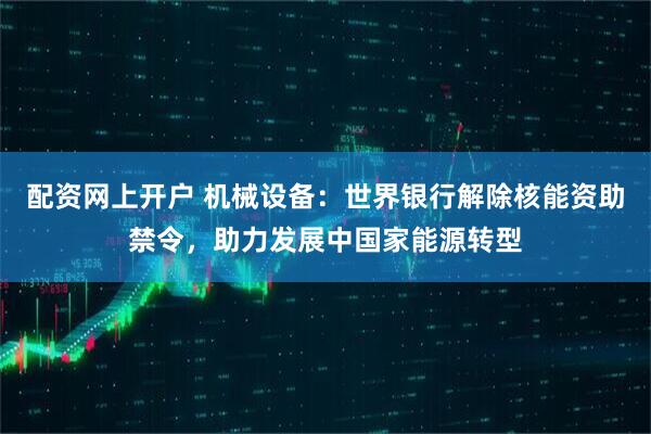 配资网上开户 机械设备:世界银行解除核能资助禁令,助力发展中国家能源转型