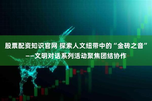股票配资知识官网 探索人文纽带中的“金砖之音”——文明对话系列活动聚焦团结协作