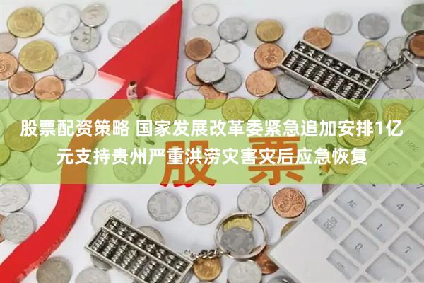 股票配资策略 国家发展改革委紧急追加安排1亿元支持贵州严重洪涝灾害灾后应急恢复