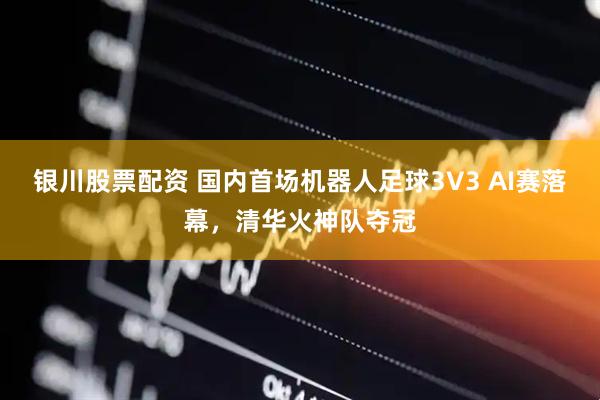 银川股票配资 国内首场机器人足球3V3 AI赛落幕，清华火神队夺冠