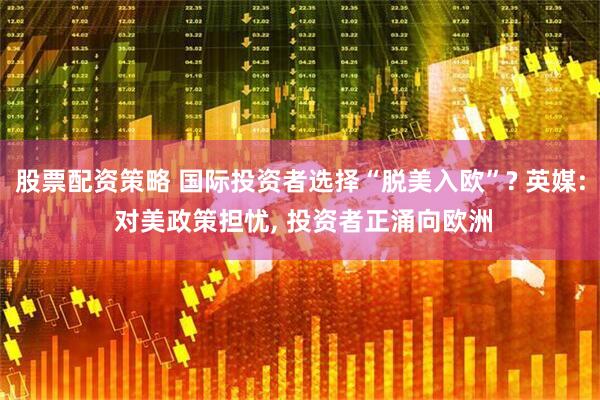 股票配资策略 国际投资者选择“脱美入欧”? 英媒: 对美政策担忧, 投资者正涌向欧洲