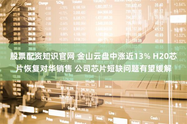 股票配资知识官网 金山云盘中涨近13% H20芯片恢复对华销售 公司芯片短缺问题有望缓解