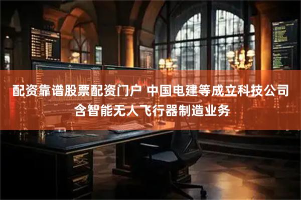 配资靠谱股票配资门户 中国电建等成立科技公司 含智能无人飞行器制造业务