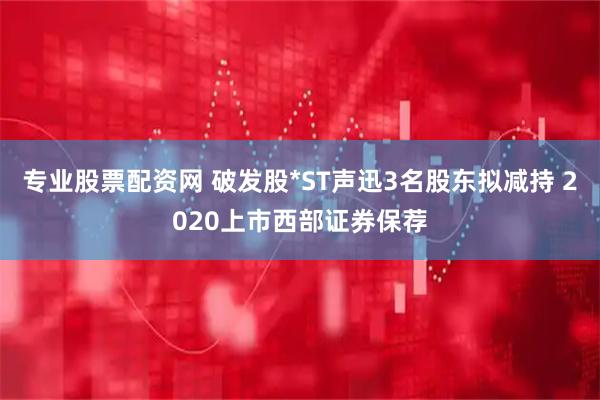 专业股票配资网 破发股*ST声迅3名股东拟减持 2020上市西部证券保荐
