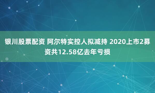 银川股票配资 阿尔特实控人拟减持 2020上市2募资共12.58亿去年亏损