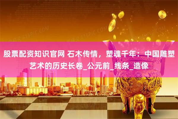 股票配资知识官网 石木传情，塑魂千年：中国雕塑艺术的历史长卷_公元前_线条_造像