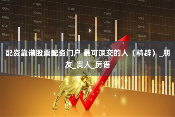 配资靠谱股票配资门户 最可深交的人（精辟）_朋友_贵人_厉语