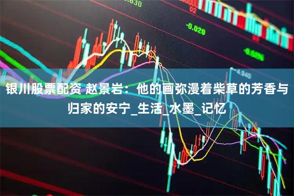 银川股票配资 赵景岩：他的画弥漫着柴草的芳香与归家的安宁_生活_水墨_记忆