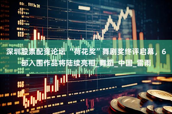 深圳股票配资论坛 “荷花奖”舞剧奖终评启幕，6部入围作品将陆续亮相_舞蹈_中国_雷雨