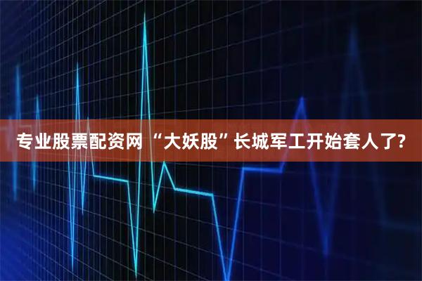 专业股票配资网 “大妖股”长城军工开始套人了?