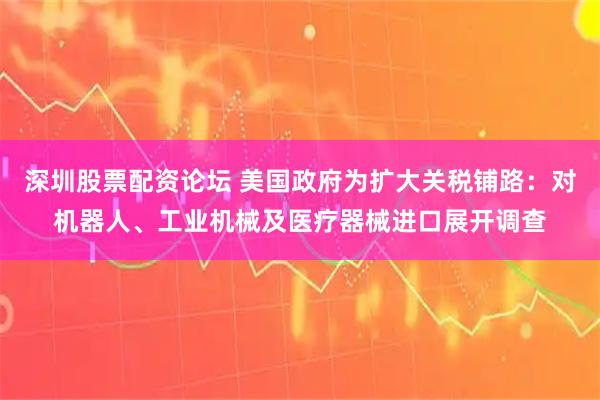 深圳股票配资论坛 美国政府为扩大关税铺路：对机器人、工业机械及医疗器械进口展开调查