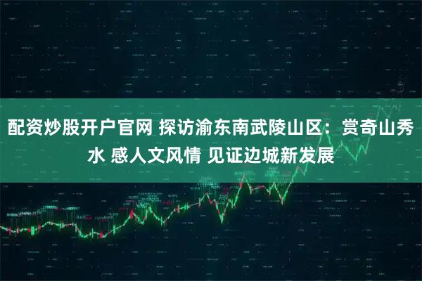 配资炒股开户官网 探访渝东南武陵山区：赏奇山秀水 感人文风情 见证边城新发展