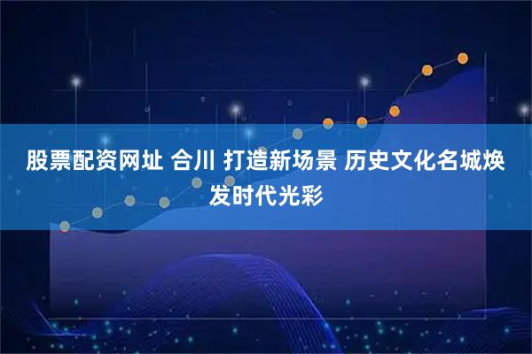 股票配资网址 合川 打造新场景 历史文化名城焕发时代光彩