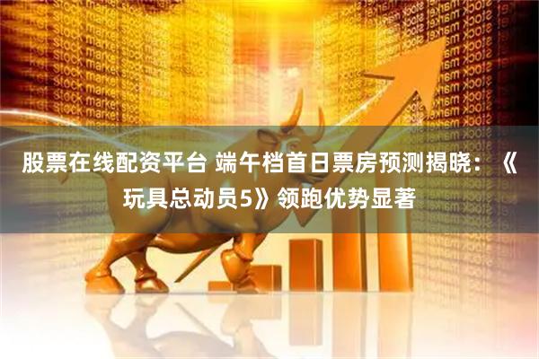 股票在线配资平台 端午档首日票房预测揭晓：《玩具总动员5》领跑优势显著