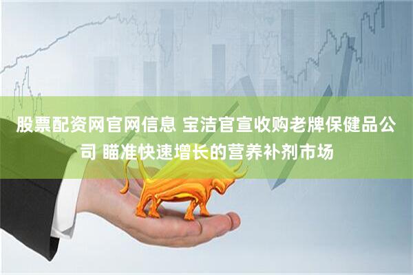 股票配资网官网信息 宝洁官宣收购老牌保健品公司 瞄准快速增长的营养补剂市场