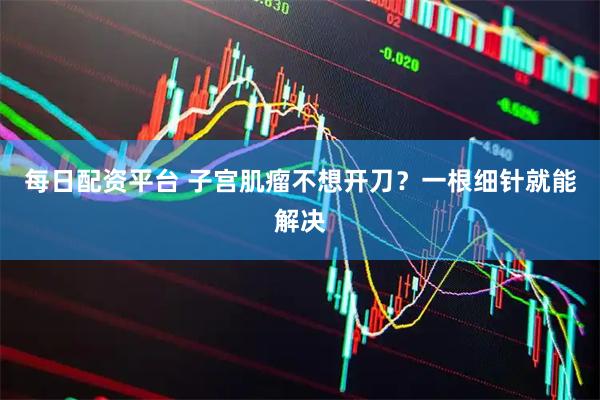 每日配资平台 子宫肌瘤不想开刀？一根细针就能解决