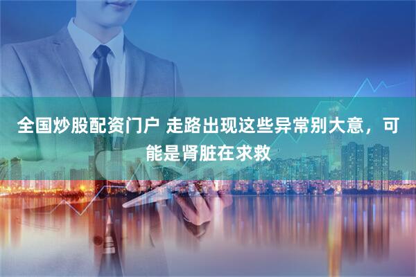 全国炒股配资门户 走路出现这些异常别大意，可能是肾脏在求救