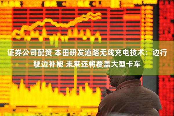 证券公司配资 本田研发道路无线充电技术：边行驶边补能 未来还将覆盖大型卡车